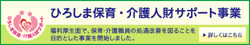 ひろしま保育・介護人財サポート事業 福利厚生面で、保育・介護職員の処遇改善を図ることを目的とした事業を開始します。詳しくはこちら